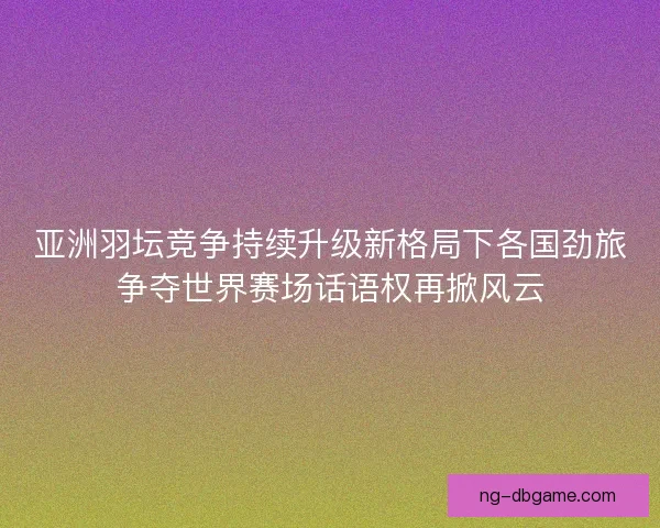 亚洲羽坛竞争持续升级新格局下各国劲旅争夺世界赛场话语权再掀风云